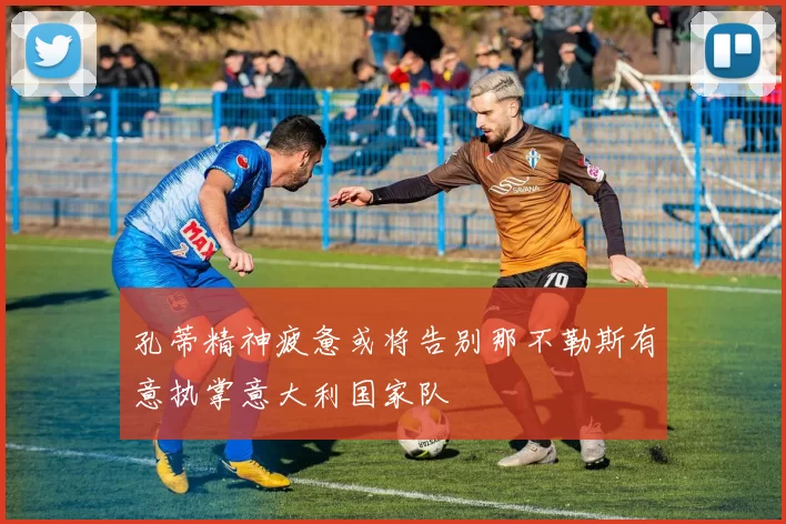 孔蒂精神疲惫或将告别那不勒斯有意执掌意大利国家队