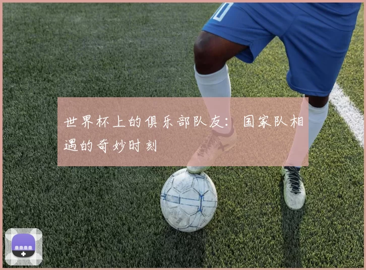 世界杯上的俱乐部队友：国家队相遇的奇妙时刻