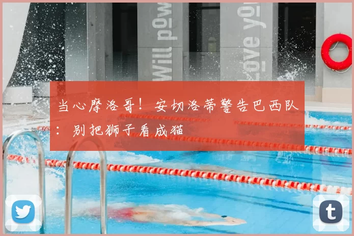 当心摩洛哥！安切洛蒂警告巴西队：别把狮子看成猫