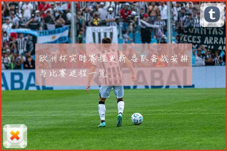 欧洲杯实时赛程更新 各队备战安排与比赛进程一览