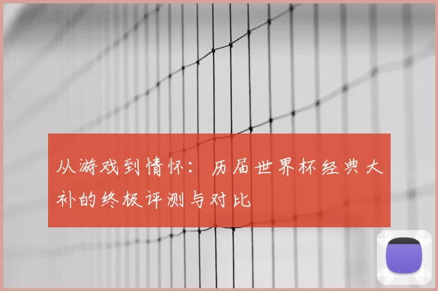 从游戏到情怀：历届世界杯经典大补的终极评测与对比