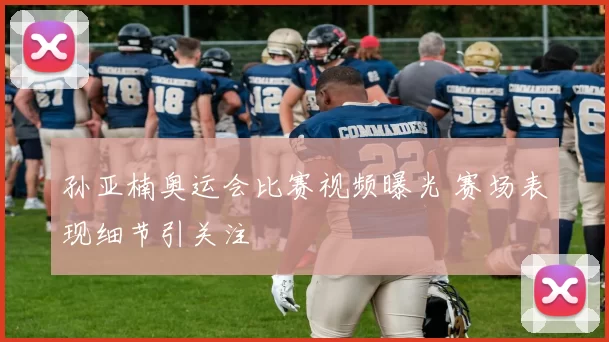 孙亚楠奥运会比赛视频曝光 赛场表现细节引关注