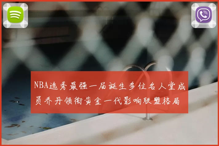 NBA选秀最强一届诞生多位名人堂成员乔丹领衔黄金一代影响联盟格局