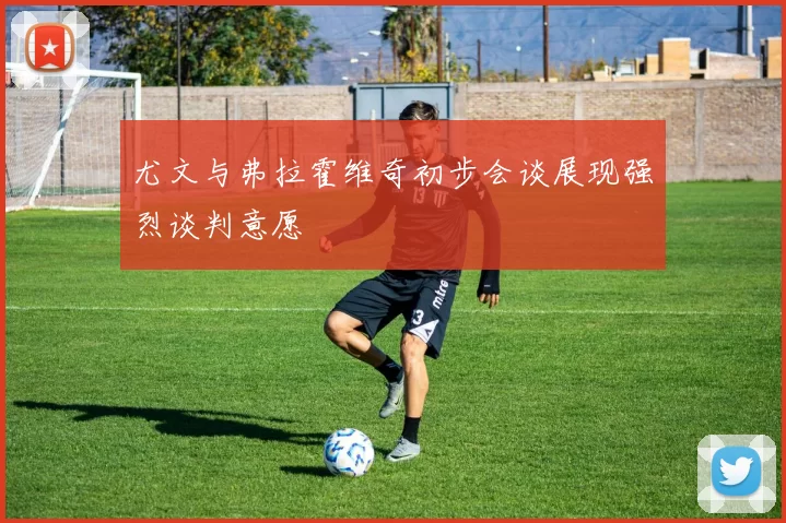 尤文与弗拉霍维奇初步会谈展现强烈谈判意愿
