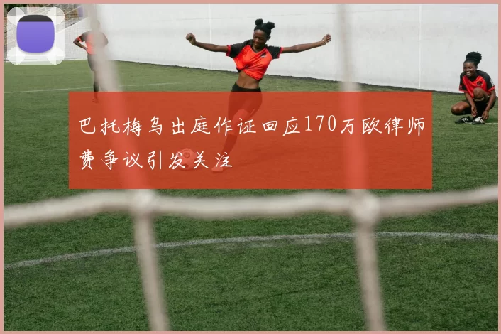巴托梅乌出庭作证回应170万欧律师费争议引发关注