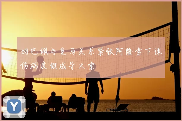 姆巴佩与皇马关系紧张阿隆索下课伤病度假成导火索
