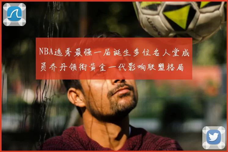 NBA选秀最强一届诞生多位名人堂成员乔丹领衔黄金一代影响联盟格局