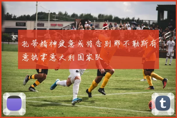 孔蒂精神疲惫或将告别那不勒斯有意执掌意大利国家队