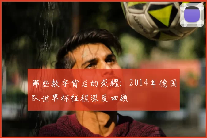 那些数字背后的荣耀：2014年德国队世界杯征程深度回顾