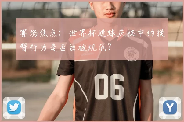 赛场焦点：世界杯进球庆祝中的摸臀行为是否该被规范？