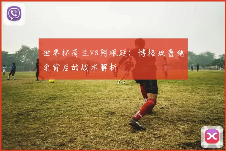 世界杯荷兰vs阿根廷：博格坎普绝杀背后的战术解析