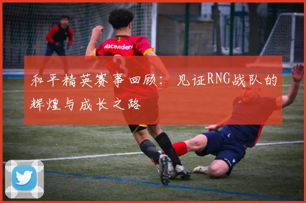 和平精英赛事回顾：见证RNG战队的辉煌与成长之路