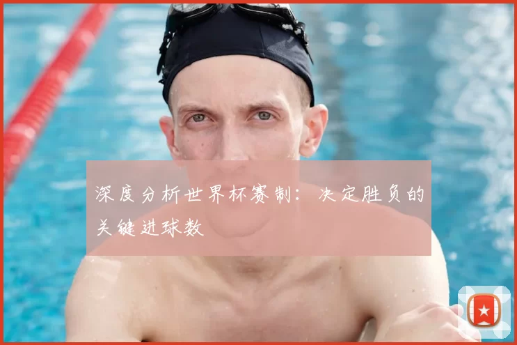 深度分析世界杯赛制：决定胜负的关键进球数