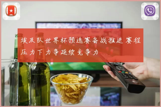 埃及队世界杯预选赛备战推进 赛程压力下力争延续竞争力