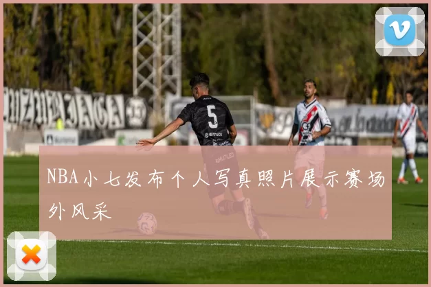NBA小七发布个人写真照片展示赛场外风采