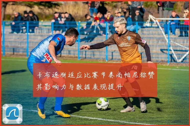 卡布逐渐适应比赛节奏尚帕尼称赞其影响力与数据表现提升