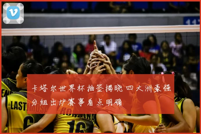 卡塔尔世界杯抽签揭晓 四大洲豪强分组出炉赛事看点明确