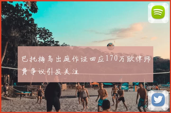 巴托梅乌出庭作证回应170万欧律师费争议引发关注