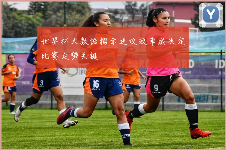 世界杯大数据揭示进攻效率成决定比赛走势关键