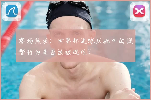 赛场焦点：世界杯进球庆祝中的摸臀行为是否该被规范？