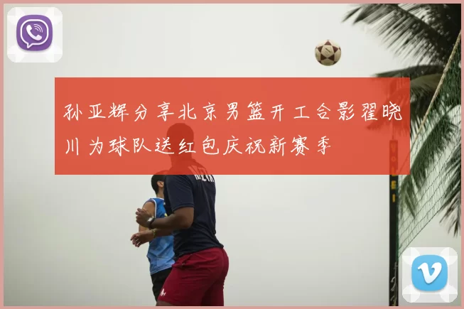 孙亚辉分享北京男篮开工合影翟晓川为球队送红包庆祝新赛季