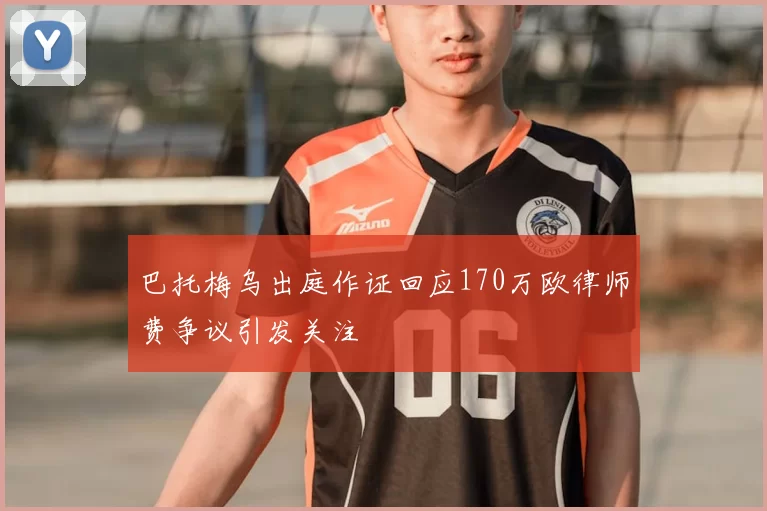 巴托梅乌出庭作证回应170万欧律师费争议引发关注