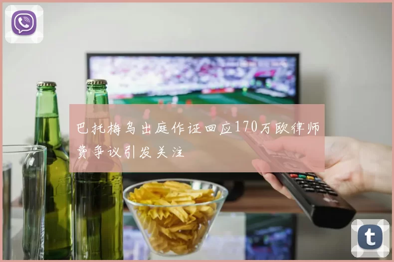 巴托梅乌出庭作证回应170万欧律师费争议引发关注