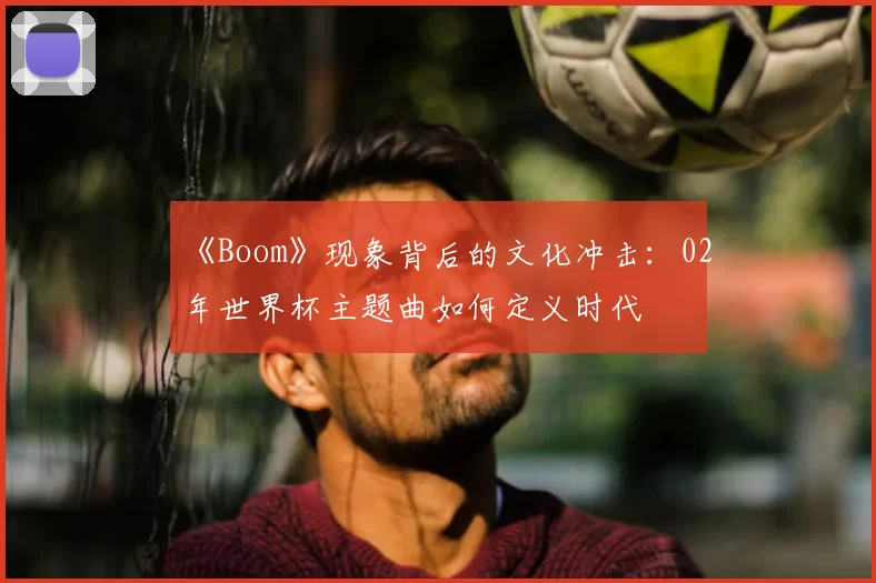 《Boom》现象背后的文化冲击：02年世界杯主题曲如何定义时代