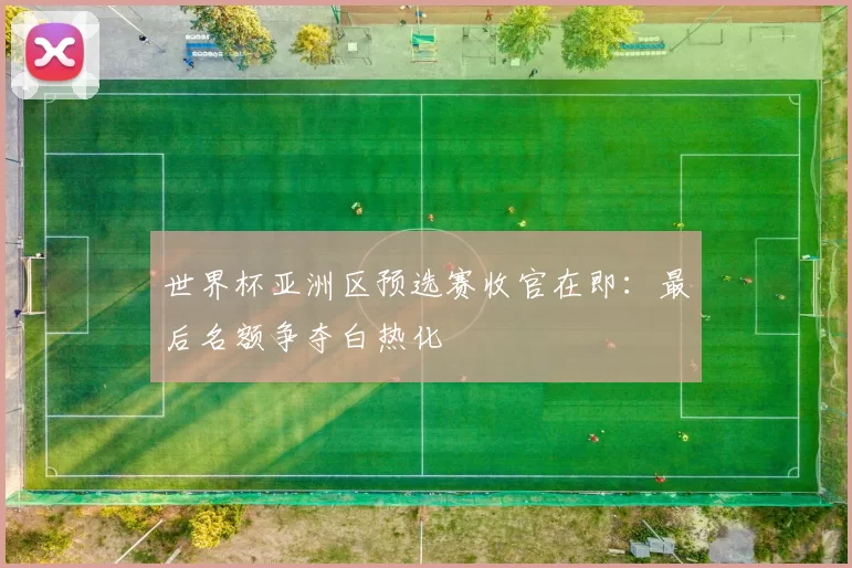 世界杯亚洲区预选赛收官在即：最后名额争夺白热化