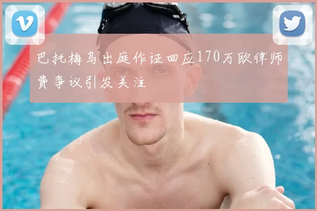 巴托梅乌出庭作证回应170万欧律师费争议引发关注