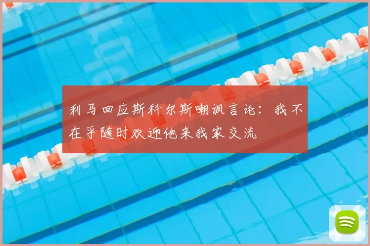 利马回应斯科尔斯嘲讽言论:我不在乎随时欢迎他来我家交流