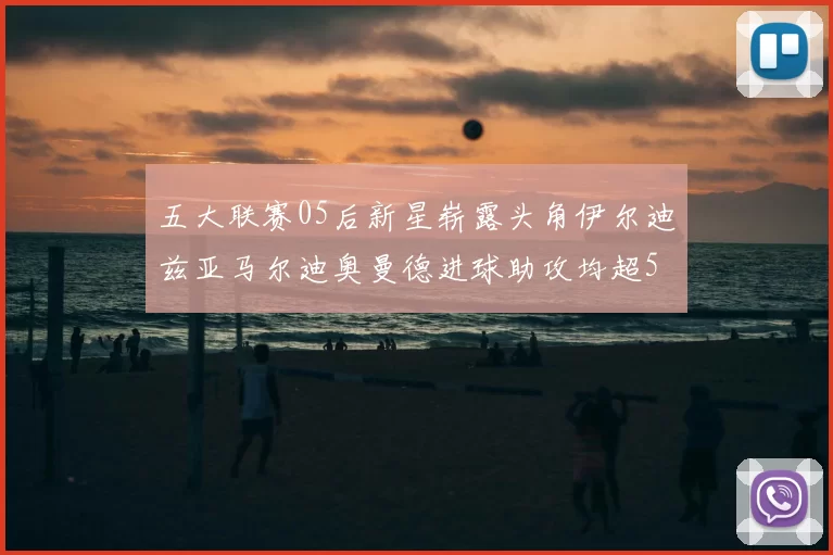 五大联赛05后新星崭露头角伊尔迪兹亚马尔迪奥曼德进球助攻均超5