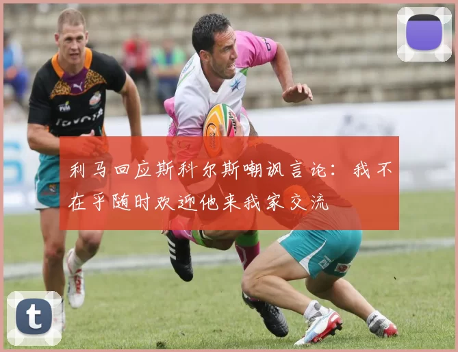 利马回应斯科尔斯嘲讽言论：我不在乎随时欢迎他来我家交流