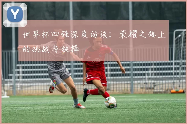 世界杯四强深度访谈：荣耀之路上的挑战与抉择