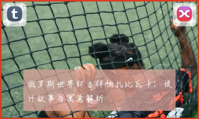 俄罗斯世界杯吉祥物扎比瓦卡：设计故事与寓意解析