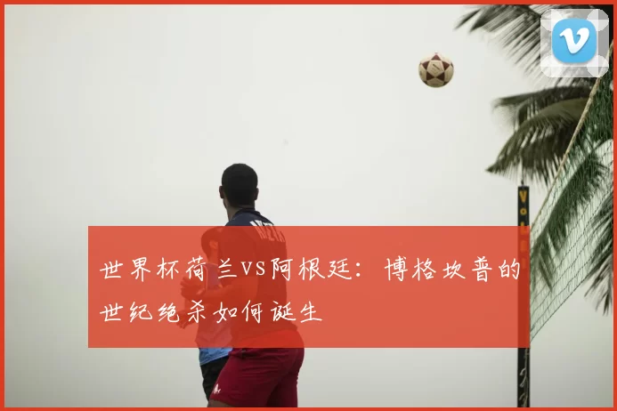 世界杯荷兰vs阿根廷：博格坎普的世纪绝杀如何诞生