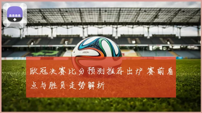 欧冠决赛比分预测推荐出炉 赛前看点与胜负走势解析