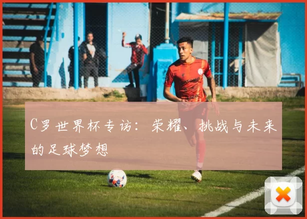 C罗世界杯专访：荣耀、挑战与未来的足球梦想