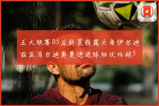 五大联赛05后新星崭露头角伊尔迪兹亚马尔迪奥曼德进球助攻均超5