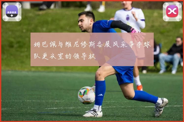 姆巴佩与维尼修斯各展风采争夺球队更衣室的领导权