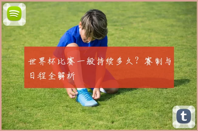 世界杯比赛一般持续多久？赛制与日程全解析