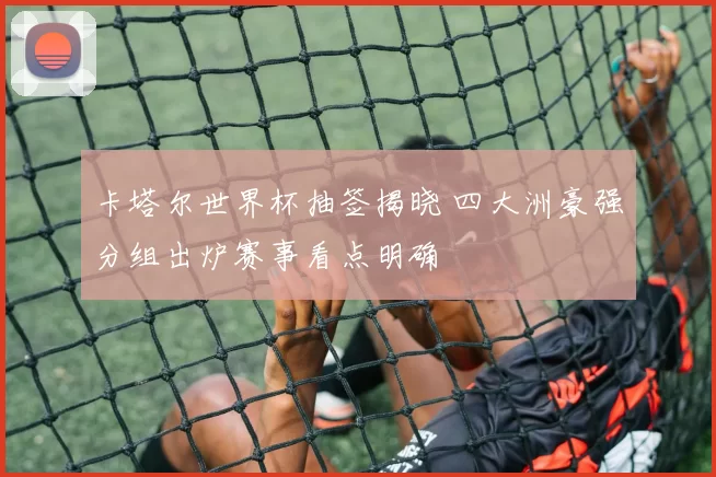 卡塔尔世界杯抽签揭晓 四大洲豪强分组出炉赛事看点明确