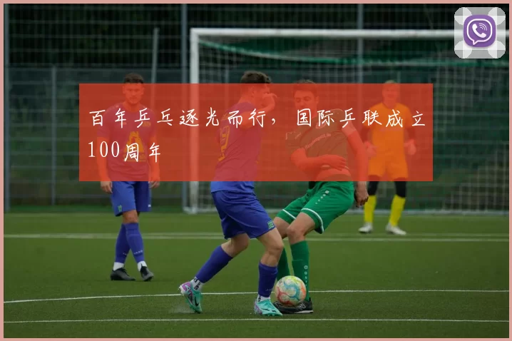 百年乒乓逐光而行，国际乒联成立100周年