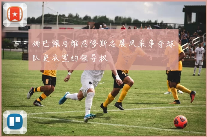 姆巴佩与维尼修斯各展风采争夺球队更衣室的领导权