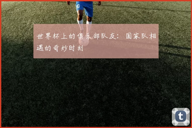 世界杯上的俱乐部队友：国家队相遇的奇妙时刻