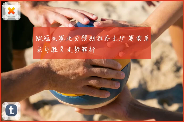 欧冠决赛比分预测推荐出炉 赛前看点与胜负走势解析