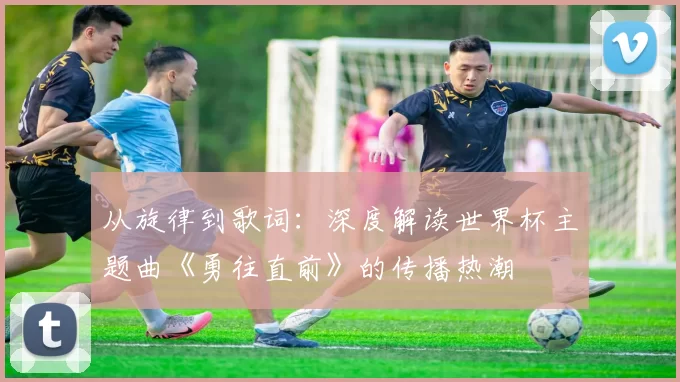从旋律到歌词：深度解读世界杯主题曲《勇往直前》的传播热潮
