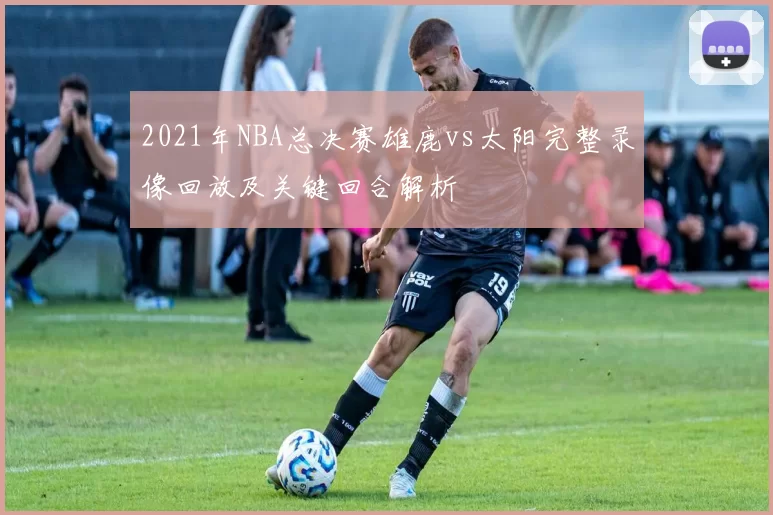 2021年NBA总决赛雄鹿vs太阳完整录像回放及关键回合解析