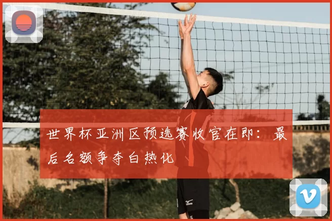 世界杯亚洲区预选赛收官在即：最后名额争夺白热化