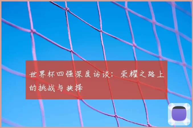 世界杯四强深度访谈:荣耀之路上的挑战与抉择